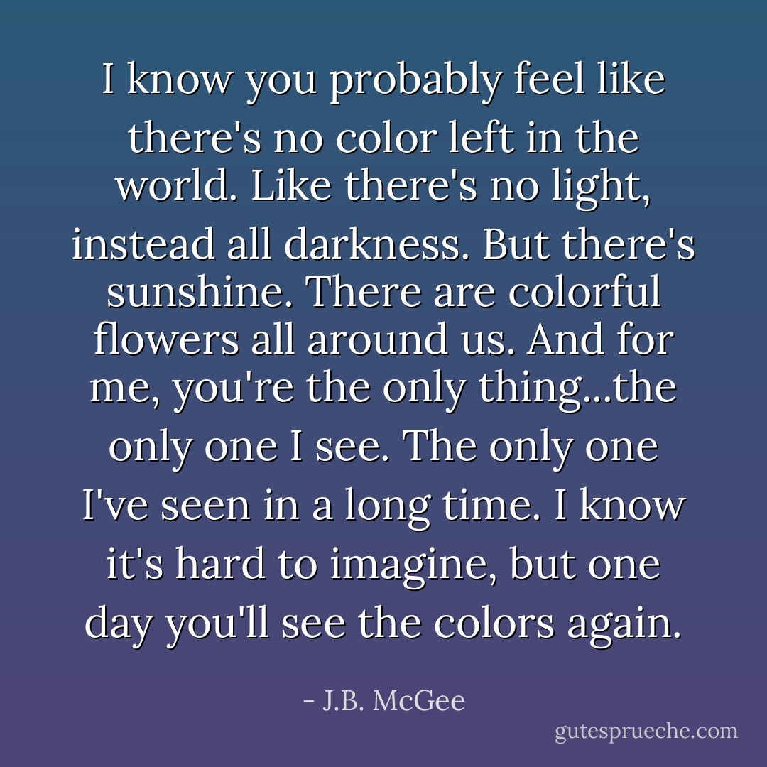 I know you probably feel like there's no color left in the world. Like there's no light, instead all darkness. But there's sunshine. There are colorful flowers all around us. And for me, you're the only thing...the only one I see. The only one I've seen in a long time. I know it's hard to imagine, but one day you'll see the colors again. - J.B. McGee