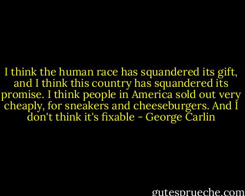 I think the human race has squandered its gift, and I think this country has squandered its promise. I think people in America sold out very cheaply, for sneakers and cheeseburgers. And I don't think it's fixable - George Carlin