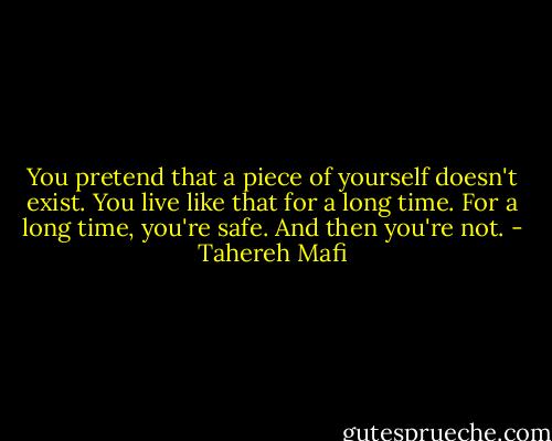 You pretend that a piece of yourself doesn't exist.<br />You live like that for a long time.<br />For a long time, you're safe.<br />And then you're not. - Tahereh Mafi