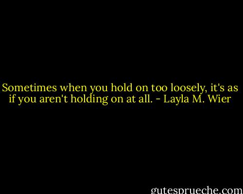 Sometimes when you hold on too loosely, it's as if you aren't holding on at all. - Layla M. Wier