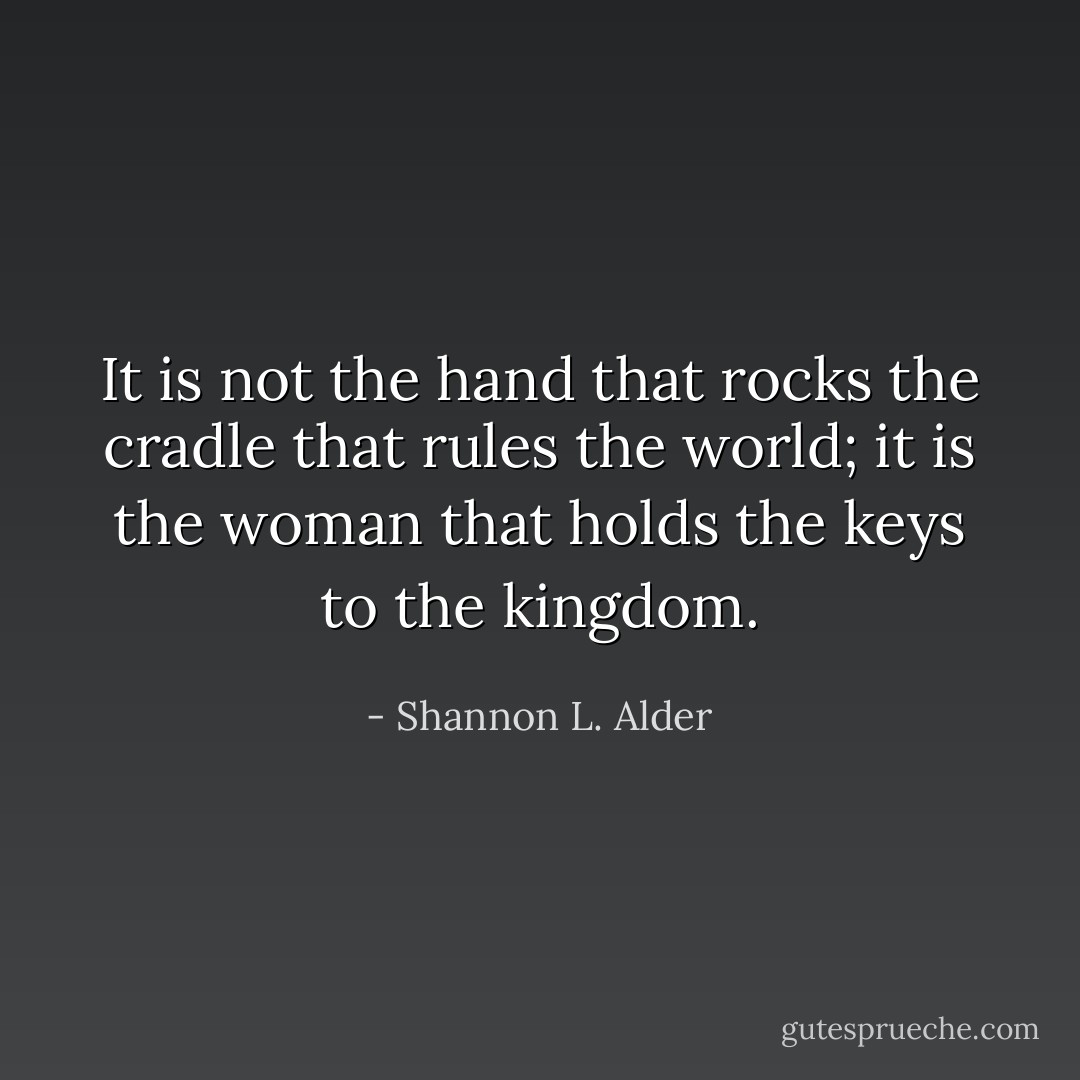It is not the hand that rocks the cradle that rules the world; it is the woman that holds the keys to the kingdom. - Shannon L. Alder