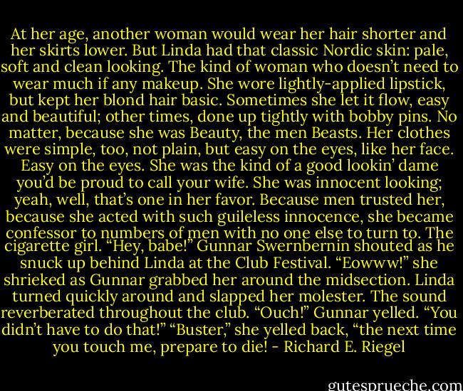 At her age, another woman would wear her hair shorter and her skirts lower. But Linda had that classic Nordic skin: pale, soft and clean looking. The kind of woman who doesn’t need to wear much if any makeup. She wore lightly-applied lipstick, but kept her blond hair basic. Sometimes she let it flow, easy and beautiful; other times, done up tightly with bobby pins. No matter, because she was Beauty, the men Beasts.<br />Her clothes were simple, too, not plain, but easy on the eyes, like her face. Easy on the eyes. She was the kind of a good lookin’ dame you’d be proud to call your wife. She was innocent looking; yeah, well, that’s one in her favor.<br />Because men trusted her, because she acted with such guileless innocence, she became confessor to numbers of men with no one else to turn to. The cigarette girl.<br />“Hey, babe!” Gunnar Swernbernin shouted as he snuck up behind Linda at the Club Festival.<br />“Eowww!” she shrieked as Gunnar grabbed her around the midsection.<br />Linda turned quickly around and slapped her molester. The sound reverberated throughout the club.<br />“Ouch!” Gunnar yelled. “You didn’t have to do that!”<br />“Buster,” she yelled back, “the next time you touch me, prepare to die! - Richard E. Riegel