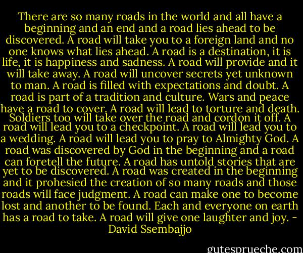 There are so many roads in the world and all have a beginning and an end and a road lies ahead to be discovered. A road will take you to a foreign land and no one knows what lies ahead. A road is a destination, it is life, it is happiness and sadness. A road will provide and it will take away. A road will uncover secrets yet unknown to man. A road is filled with expectations and doubt. A road is part of a tradition and culture. Wars and peace have a road to cover. A road will lead to torture and death. Soldiers too will take over the road and cordon it off. A road will lead you to a checkpoint. A road will lead you to a wedding. A road will lead you to pray to Almighty God. A road was discovered by God in the beginning and a road can foretell the future. A road has untold stories that are yet to be discovered. A road was created in the beginning and it prohesied the creation of so many roads and those roads will face judgment. A road can make one to become lost and another to be found. Each and everyone on earth has a road to take. A road will give one laughter and joy. - David Ssembajjo