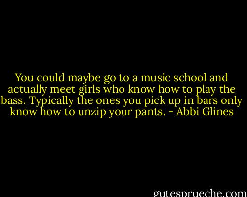 You could maybe go to a music school and actually meet girls who know how to play the<br />bass. Typically the ones you pick up in bars only know how to unzip your pants. - Abbi Glines
