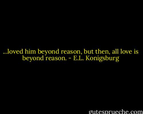 ...loved him beyond reason, but then, all love is beyond reason. - E.L. Konigsburg