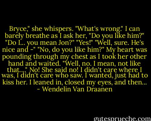 Bryce," she whispers. "What's wrong."<br />I can barely breathe as I ask her, "Do you like him?"<br />"Do I... you mean Jon?"<br />"Yes!"<br />"Well, sure. He's nice and -"<br />"No, do you like him?" My heart was pounding through my chest as I took her other hand and waited.<br />"Well, no. I mean, not like that...."<br />No! She said no! I didn't care where I was, I didn't care who saw. I wanted, just had to kiss her. I leaned in, closed my eyes, and then... - Wendelin Van Draanen