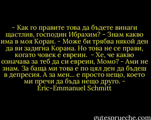 - Как го правите това да бъдете винаги щастлив, господин Ибрахим?<br />- Знам какво има в моя Коран.<br />- Може би трябва някой ден да ви задигна Корана. Но това не се прави, когато човек е евреин. <br />- Хе, че какво означава за теб да си евреин, Момо?<br />- Ами не знам. За баща ми това е по цял ден да бъдеш в депресия. А за мен... е просто нещо, което ми пречи да бъда нещо друго. - Éric-Emmanuel Schmitt