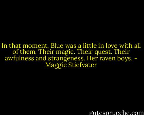 In that moment, Blue was a little in love with all of them.<br />Their magic. Their quest. Their awfulness and strangeness.<br />Her raven boys. - Maggie Stiefvater