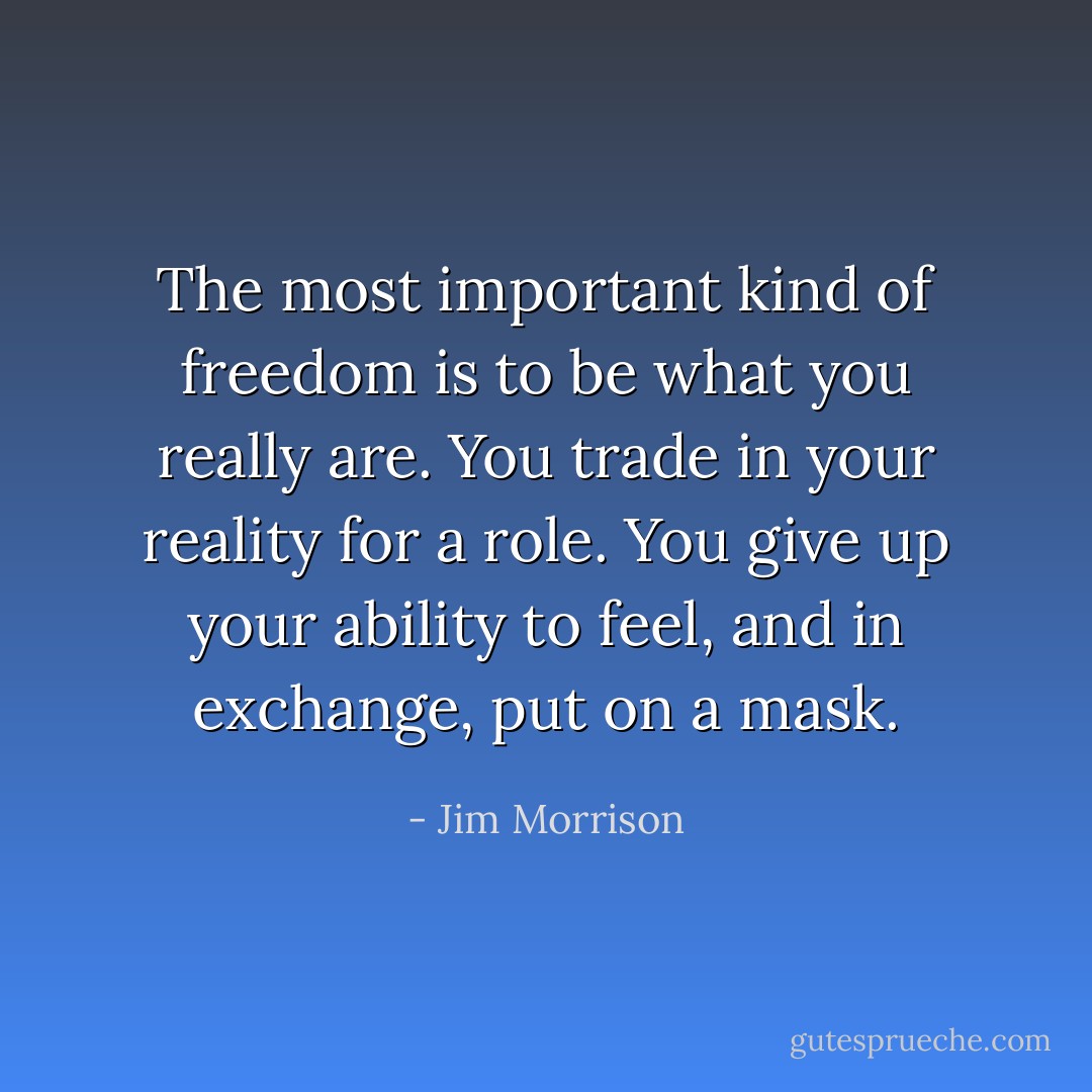 The most important kind of freedom is to be what you really are. You trade in your reality for a role. You give up your ability to feel, and in exchange, put on a mask. - Jim Morrison