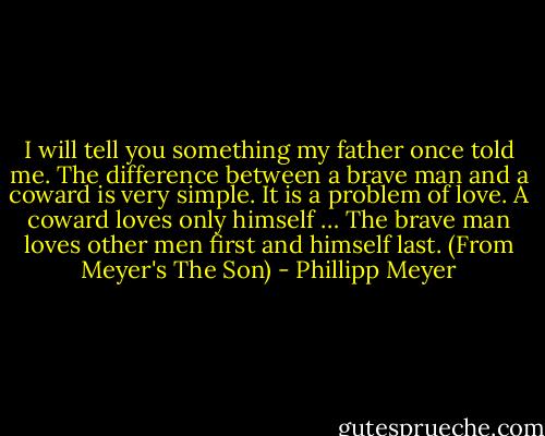 I will tell you something my father once told me. The difference between a brave man and a coward is very simple. It is a problem of love. A coward loves only himself … The brave man loves other men first and himself last. (From Meyer's The Son) - Phillipp Meyer
