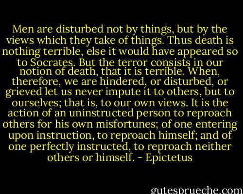 Men are disturbed not by things, but by the views which they take of things. Thus death is nothing terrible, else it would have appeared so to Socrates. But the terror consists in our notion of death, that it is terrible. When, therefore, we are hindered, or disturbed, or grieved let us never impute it to others, but to ourselves; that is, to our own views. It is the action of an uninstructed person to reproach others for his own misfortunes; of one entering upon instruction, to reproach himself; and of one perfectly instructed, to reproach neither others or himself. - Epictetus