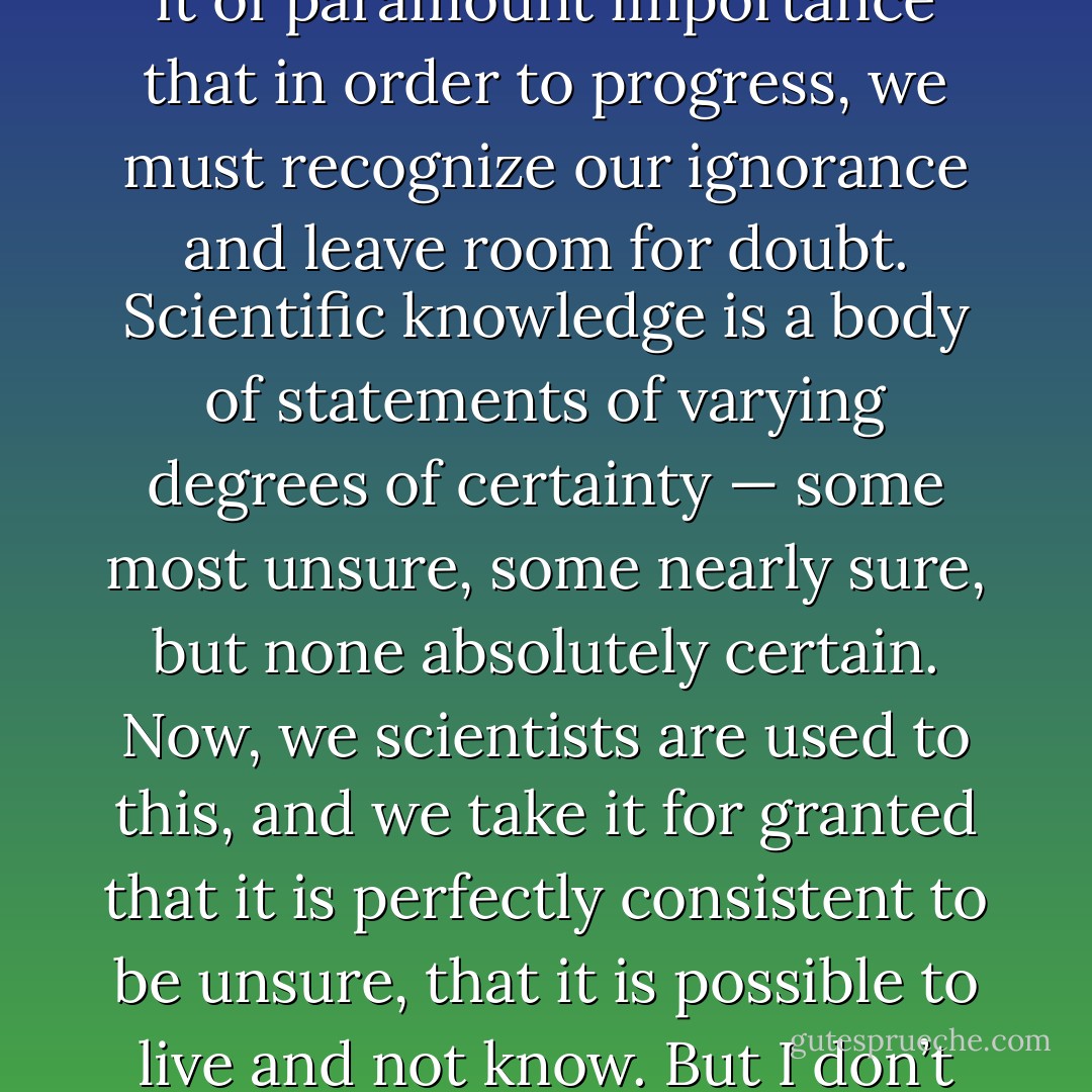 The scientist has a lot of experience with ignorance and doubt and uncertainty, and this experience is of very great importance, I think. When a scientist doesn’t know the answer to a problem, he is ignorant. When he has a hunch as to what the result is, he is uncertain. And when he is pretty damn sure of what the result is going to be, he is still in some doubt. We have found it of paramount importance that in order to progress, we must recognize our ignorance and leave room for doubt. Scientific knowledge is a body of statements of varying degrees of certainty — some most unsure, some nearly sure, but none absolutely certain. Now, we scientists are used to this, and we take it for granted that it is perfectly consistent to be unsure, that it is possible to live and not know. But I don’t know whether everyone realizes this is true. Our freedom to doubt was born out of a struggle against authority in the early days of science. It was a very deep and strong struggle: permit us to question — to doubt — to not be sure. I think that it is important that we do not forget this struggle and thus perhaps lose what we have gained. - Richard P. Feynman