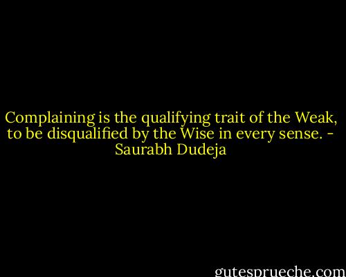 Complaining is the qualifying trait of the Weak, to be disqualified by the Wise in every sense. - Saurabh Dudeja