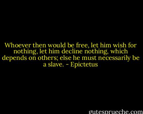 Whoever then would be free, let him wish for nothing, let him decline nothing, which depends on others; else he must necessarily be a slave. - Epictetus