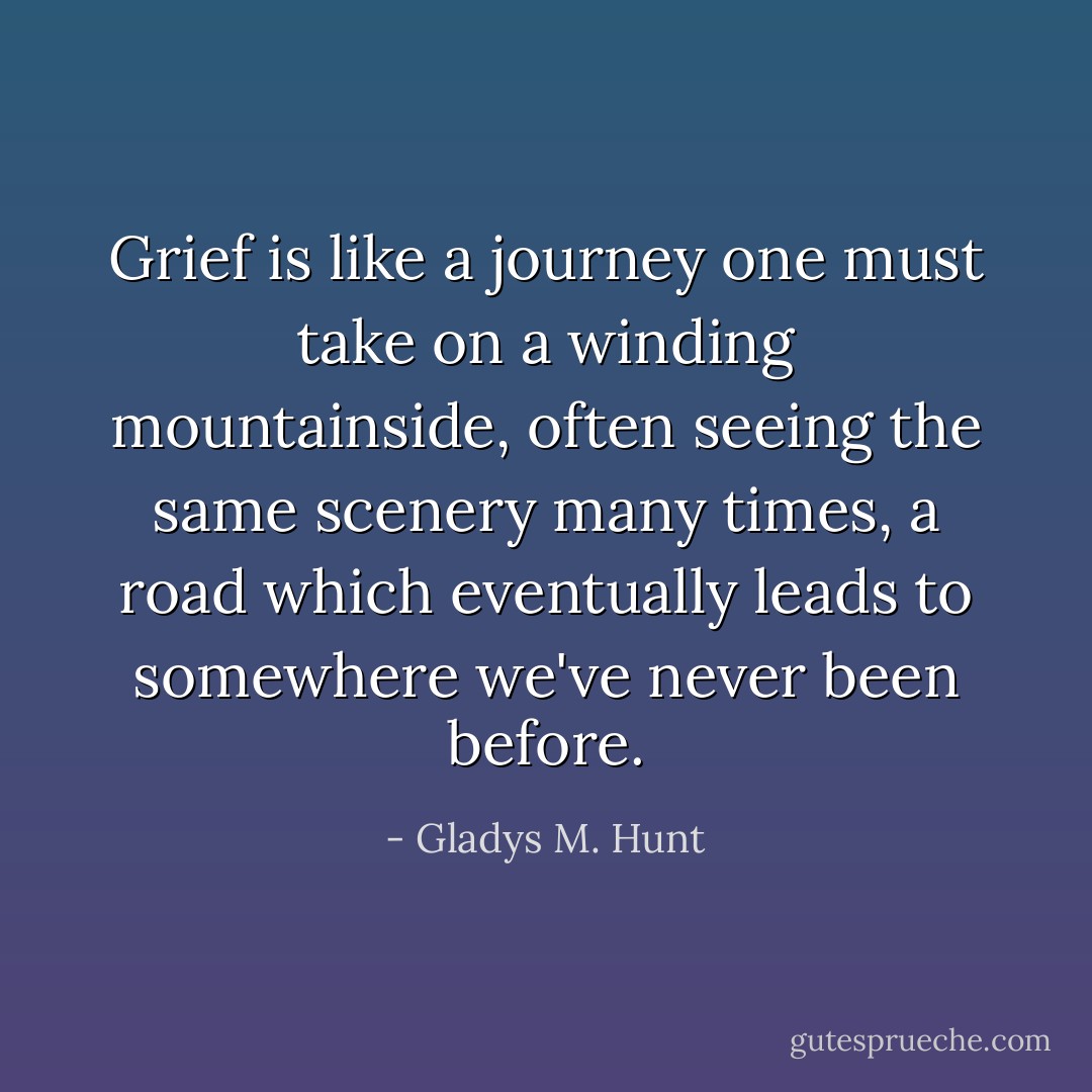 Grief is like a journey one must take on a winding mountainside, often seeing the same scenery many times, a road which eventually leads to somewhere we've never been before. - Gladys M. Hunt