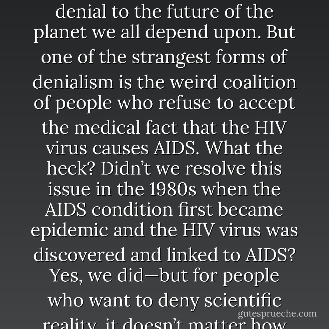 I have blogged previously about the dangerous and deadly effects of science denialism, from the innocent babies unnecessarily exposed to deadly diseases by other kids whose parents are anti-vaxxers, to the frequent examples of how acceptance of evolution helps us stop diseases and pests (and in the case of Baby Fae, rejection of evolution was fatal), to the long-term effects of climate denial to the future of the planet we all depend upon. But one of the strangest forms of denialism is the weird coalition of people who refuse to accept the medical fact that the HIV virus causes AIDS. What the heck? Didn’t we resolve this issue in the 1980s when the AIDS condition first became epidemic and the HIV virus was discovered and linked to AIDS? Yes, we did—but for people who want to deny scientific reality, it doesn’t matter how many studies have been done, or how strong the scientific consensus is. There are a significant number of people out there (especially among countries and communities with high rates of AIDS infections) that refuse to accept medical reality. I described all of these at greater length in my new book Reality Check: How Science Deniers Threaten our Future. - Donald R. Prothero