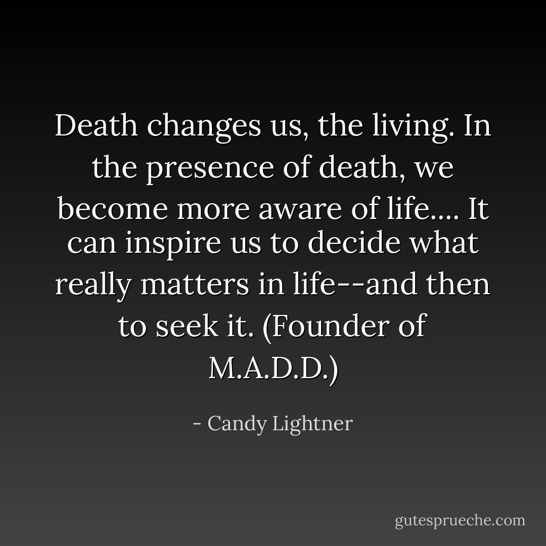 Death changes us, the living. In the presence of death, we become more aware of life.... It can inspire us to decide what really matters in life--and then to seek it. (Founder of M.A.D.D.) - Candy Lightner