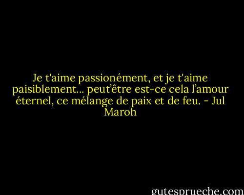 Je t'aime passionément, et je t'aime paisiblement... peut’être est-ce cela l’amour éternel, ce mélange de paix et de feu. - Jul Maroh