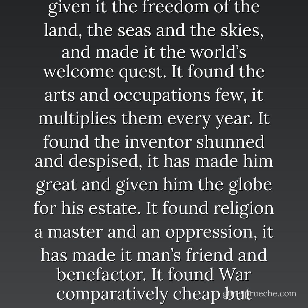 In asking me to contribute a mite to the memorial to Gutenberg you give me pleasure and do me honor. The world concedes without hesitation or dispute that Gutenberg’s invention is incomparably the mightiest event that has ever happened in profane history. It created a new and wonderful earth, and along with it a new hell. It has added new details, new developments and new marvels to both in every year during five centuries. It found Truth walking, and gave it a pair of wings; it found Falsehood trotting, and gave it two pair. It found Science hiding in corners and hunted; it has given it the freedom of the land, the seas and the skies, and made it the world’s welcome quest. It found the arts and occupations few, it multiplies them every year. It found the inventor shunned and despised, it has made him great and given him the globe for his estate. It found religion a master and an oppression, it has made it man’s friend and benefactor. It found War comparatively cheap but inefficient, it has made it dear but competent. It has set peoples free, and other peoples it has enslaved; it is the father and protector of human liberty, and it has made despotisms possible where they were not possible before. Whatever the world is, today, good and bad together, that is what Gutenberg’s invention has made it: for from that source it has all come. But he has our homage; for what he said to the reproaching angel in his dream has come true, and the evil wrought through his mighty invention is immeasurably outbalanced by the good it has brought to the race of men. - Mark Twain