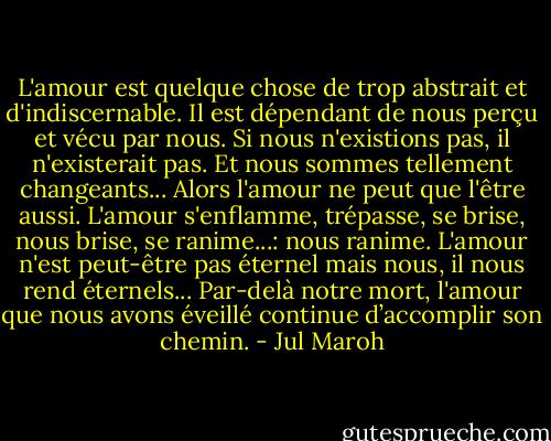L'amour est quelque chose de trop abstrait et d'indiscernable. Il est dépendant de nous perçu et vécu par nous. Si nous n'existions pas, il n'existerait pas. Et nous sommes tellement changeants... Alors l'amour ne peut que l'être aussi. L'amour s'enflamme, trépasse, se brise, nous brise, se ranime...: nous ranime. L'amour n'est peut-être pas éternel mais nous, il nous rend éternels... Par-delà notre mort, l'amour que nous avons éveillé continue d’accomplir son chemin. - Jul Maroh