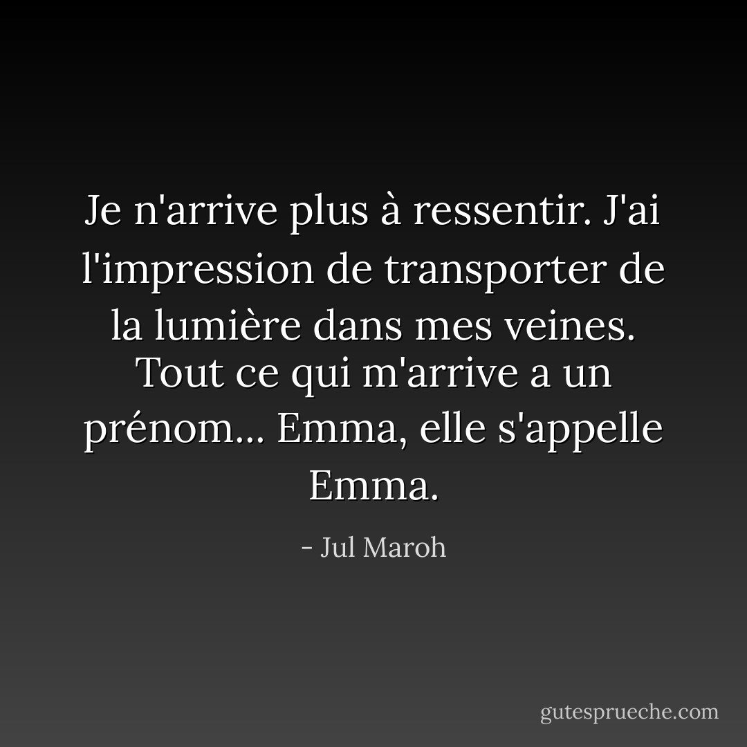 Je n'arrive plus à ressentir. J'ai l'impression de transporter de la lumière dans mes veines. Tout ce qui m'arrive a un prénom... Emma, elle s'appelle Emma. - Jul Maroh