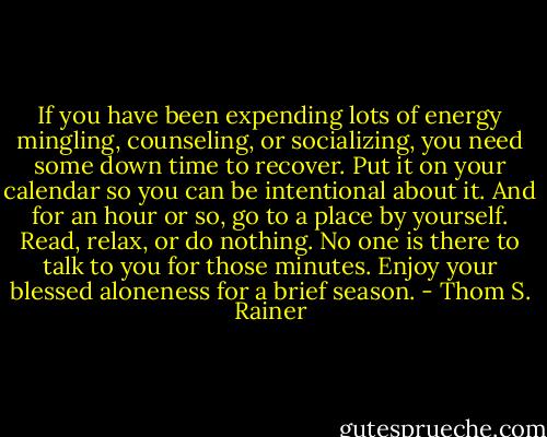 If you have been expending lots of energy mingling, counseling, or socializing, you need some down time to recover. Put it on your calendar so you can be intentional about it. And for an hour or so, go to a place by yourself. Read, relax, or do nothing. No one is there to talk to you for those minutes. Enjoy your blessed aloneness for a brief season. - Thom S. Rainer