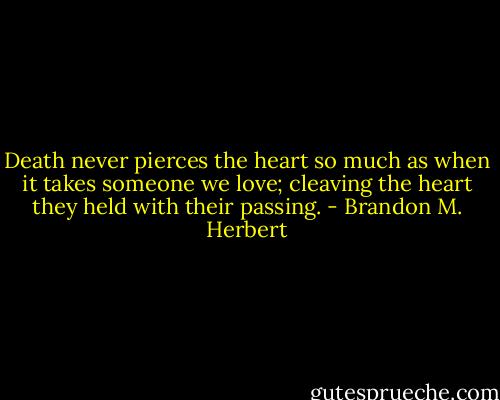 Death never pierces the heart so much as when it takes someone we love; cleaving the heart they held with their passing. - Brandon M. Herbert