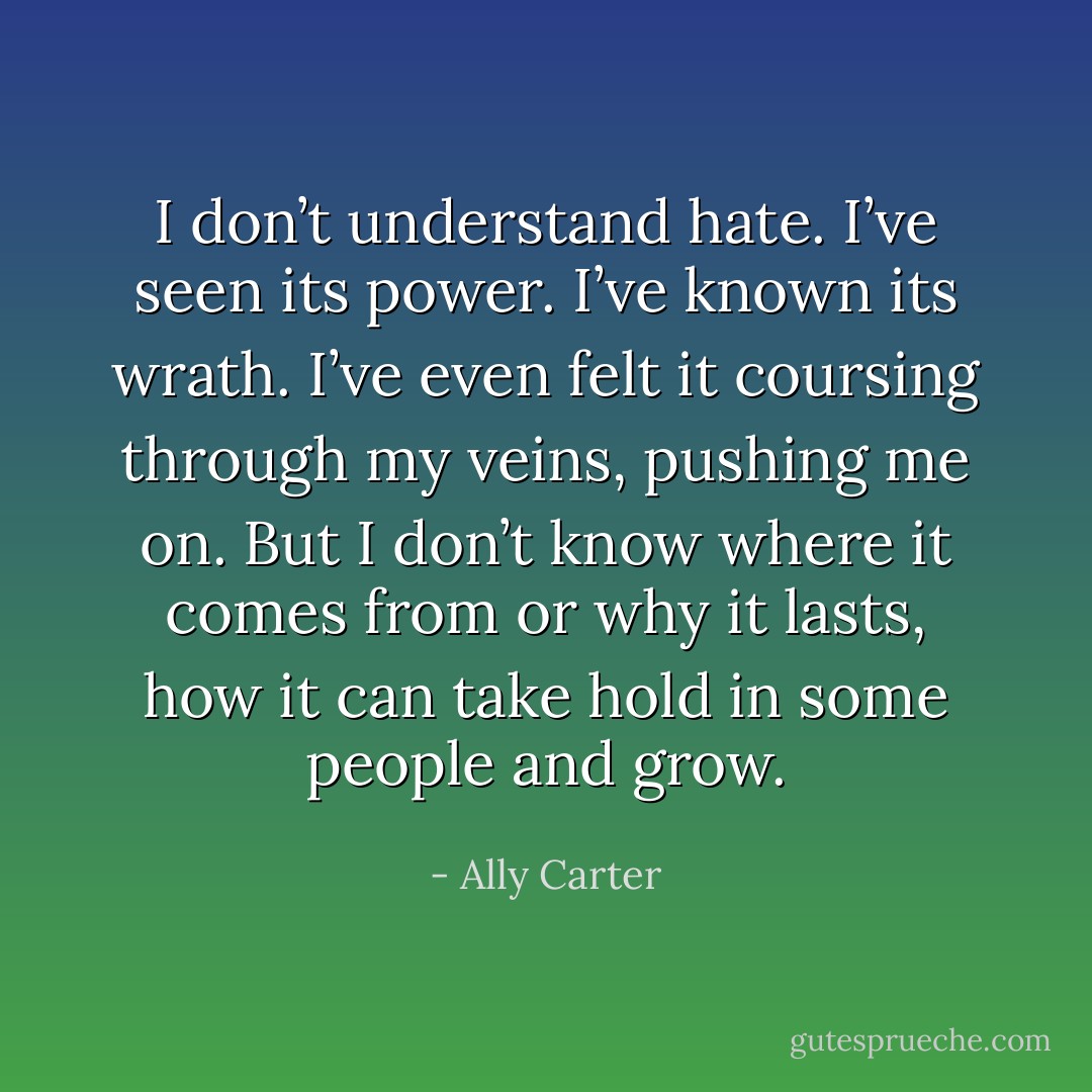 I don’t understand hate. I’ve seen its power. I’ve known its wrath. I’ve even felt it coursing through my veins, pushing me on. But I don’t know where it comes from or why it lasts, how it can take hold in some people and grow. - Ally Carter