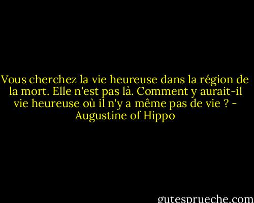 Vous cherchez la vie heureuse dans la région de la mort. Elle n'est pas là. Comment y aurait-il vie heureuse où il n'y a même pas de vie ? - Augustine of Hippo