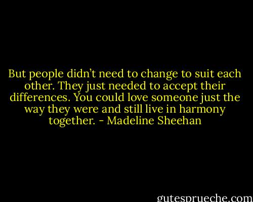 But people didn’t need to change to suit each other. They just needed to accept their differences. You could love someone just the way they were and still live in harmony together. - Madeline Sheehan