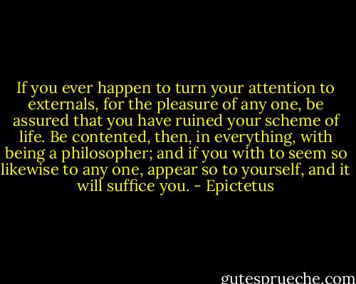 If you ever happen to turn your attention to externals, for the pleasure of any one, be assured that you have ruined your scheme of life. Be contented, then, in everything, with being a philosopher; and if you with to seem so likewise to any one, appear so to yourself, and it will suffice you. - Epictetus