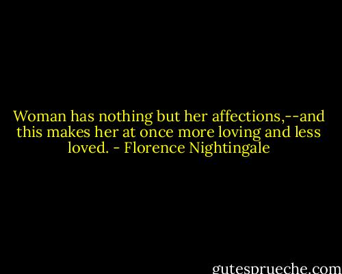 Woman has nothing but her affections,--and this makes her at once more loving and less loved. - Florence Nightingale