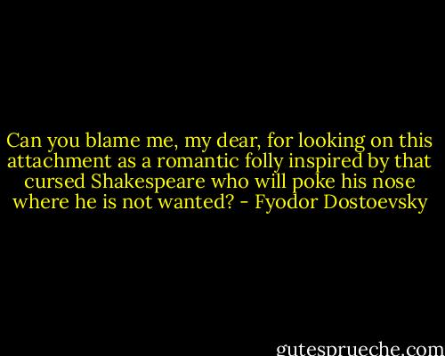 Can you blame me, my dear, for looking on this attachment as a romantic folly inspired by that cursed Shakespeare who will poke his nose where he is not wanted? - Fyodor Dostoevsky