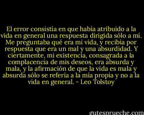 El error consistía en que había atribuido a la vida en general una respuesta dirigida sólo a mí. Me preguntaba qué era mi vida, y recibía por respuesta que era un mal y una absurdidad. Y ciertamente, mi existencia, consagrada a la complacencia de mis deseos, era absurda y mala, y la afirmación de que la vida es mala y absurda sólo se refería a la mía propia y no a la vida en general. - Leo Tolstoy