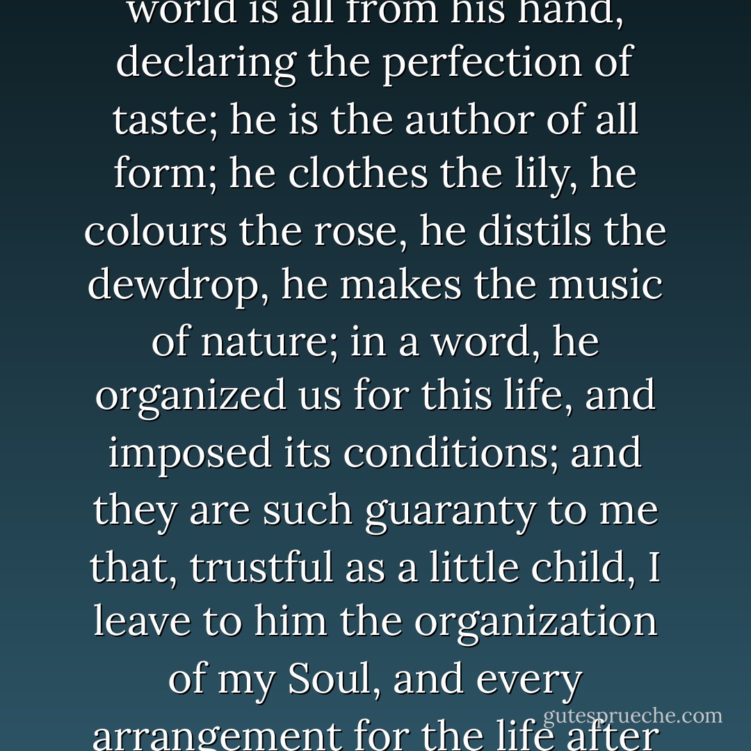 It is more beautiful to trust in God. The beautiful in this world is all from his hand, declaring the perfection of taste; he is the author of all form; he clothes the lily, he colours the rose, he distils the dewdrop, he makes the music of nature; in a word, he organized us for this life, and imposed its conditions; and they are such guaranty to me that, trustful as a little child, I leave to him the organization of my Soul, and every arrangement for the life after death. I know he loves me. - 