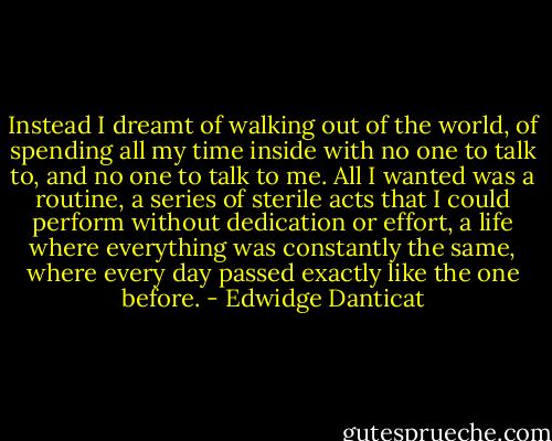 Instead I dreamt of walking out of the world, of spending all my time inside with no one to talk to, and no one to talk to me. All I wanted was a routine, a series of sterile acts that I could perform without dedication or effort, a life where everything was constantly the same, where every day passed exactly like the one before. - Edwidge Danticat