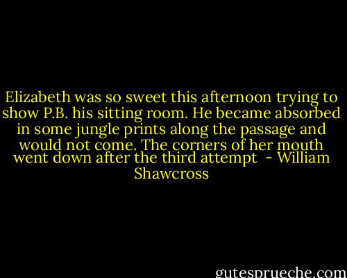 Elizabeth was so sweet this afternoon trying to show P.B. his sitting room. He became absorbed in some jungle prints along the passage and would not come. The corners of her mouth went down after the third attempt  - William Shawcross