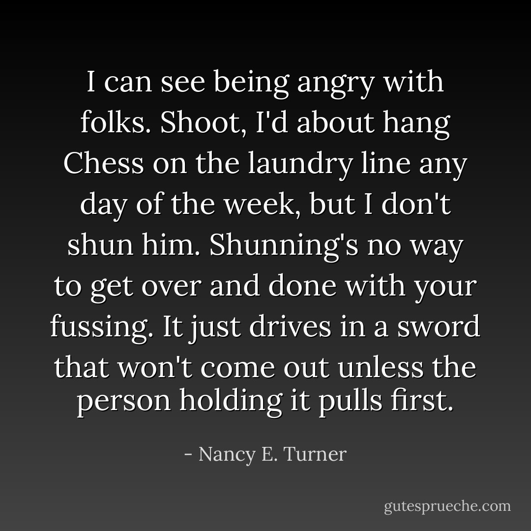 I can see being angry with folks. Shoot, I'd about hang Chess on the laundry line any day of the week, but I don't shun him. Shunning's no way to get over and done with your fussing. It just drives in a sword that won't come out unless the person holding it pulls first. - Nancy E. Turner
