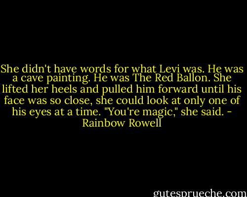 She didn't have words for what Levi was. He was a cave painting. He was The Red Ballon. She lifted her heels and pulled him forward until his face was so close, she could look at only one of his eyes at a time. "You're magic," she said. - Rainbow Rowell