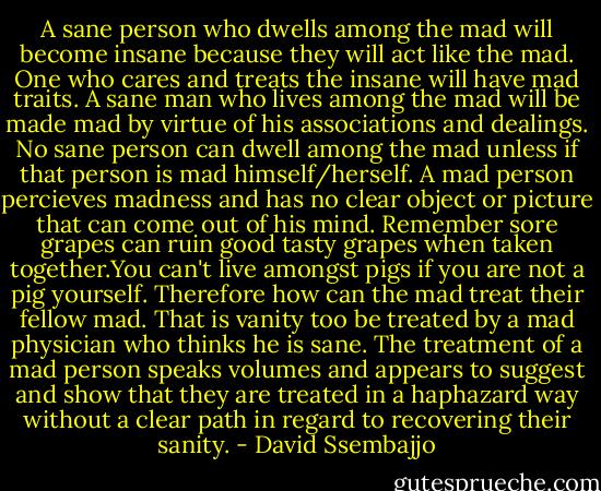 A sane person who dwells among the mad will become insane because they will act like the mad. One who cares and treats the insane will have mad traits. A sane man who lives among the mad will be made mad by virtue of his associations and dealings. No sane person can dwell among the mad unless if that person is mad himself/herself. A mad person percieves madness and has no clear object or picture that can come out of his mind. Remember sore grapes can ruin good tasty grapes when taken together.You can't live amongst pigs if you are not a pig yourself. Therefore how can the mad treat their fellow mad. That is vanity too be treated by a mad physician who thinks he is sane. The treatment of a mad person speaks volumes and appears to suggest and show that they are treated in a haphazard way without a clear path in regard to recovering their sanity. - David Ssembajjo