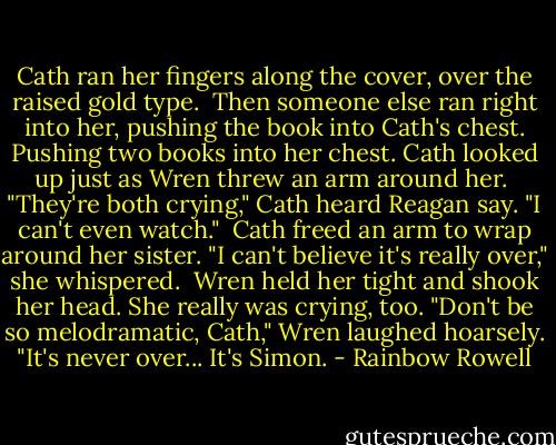 Cath ran her fingers along the cover, over the raised gold type.<br /><br />Then someone else ran right into her, pushing the book into Cath's chest. Pushing two books into her chest. Cath looked up just as Wren threw an arm around her.<br /><br />"They're both crying," Cath heard Reagan say. "I can't even watch."<br /><br />Cath freed an arm to wrap around her sister. "I can't believe it's really over," she whispered.<br /><br />Wren held her tight and shook her head. She really was crying, too. "Don't be so melodramatic, Cath," Wren laughed hoarsely. "It's never over... It's Simon. - Rainbow Rowell