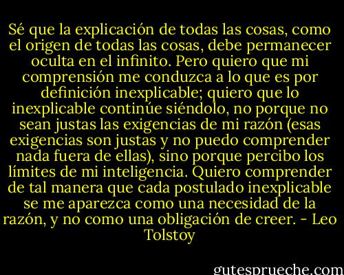 Sé que la explicación de todas las cosas, como el origen de todas las cosas, debe permanecer oculta en el infinito. Pero quiero que mi comprensión me conduzca a lo que es por definición inexplicable; quiero que lo inexplicable continúe siéndolo, no porque no sean justas las exigencias de mi razón (esas exigencias son justas y no puedo comprender nada fuera de ellas), sino porque percibo los límites de mi inteligencia. Quiero comprender de tal manera que cada postulado inexplicable se me aparezca como una necesidad de la razón, y no como una obligación de creer. - Leo Tolstoy