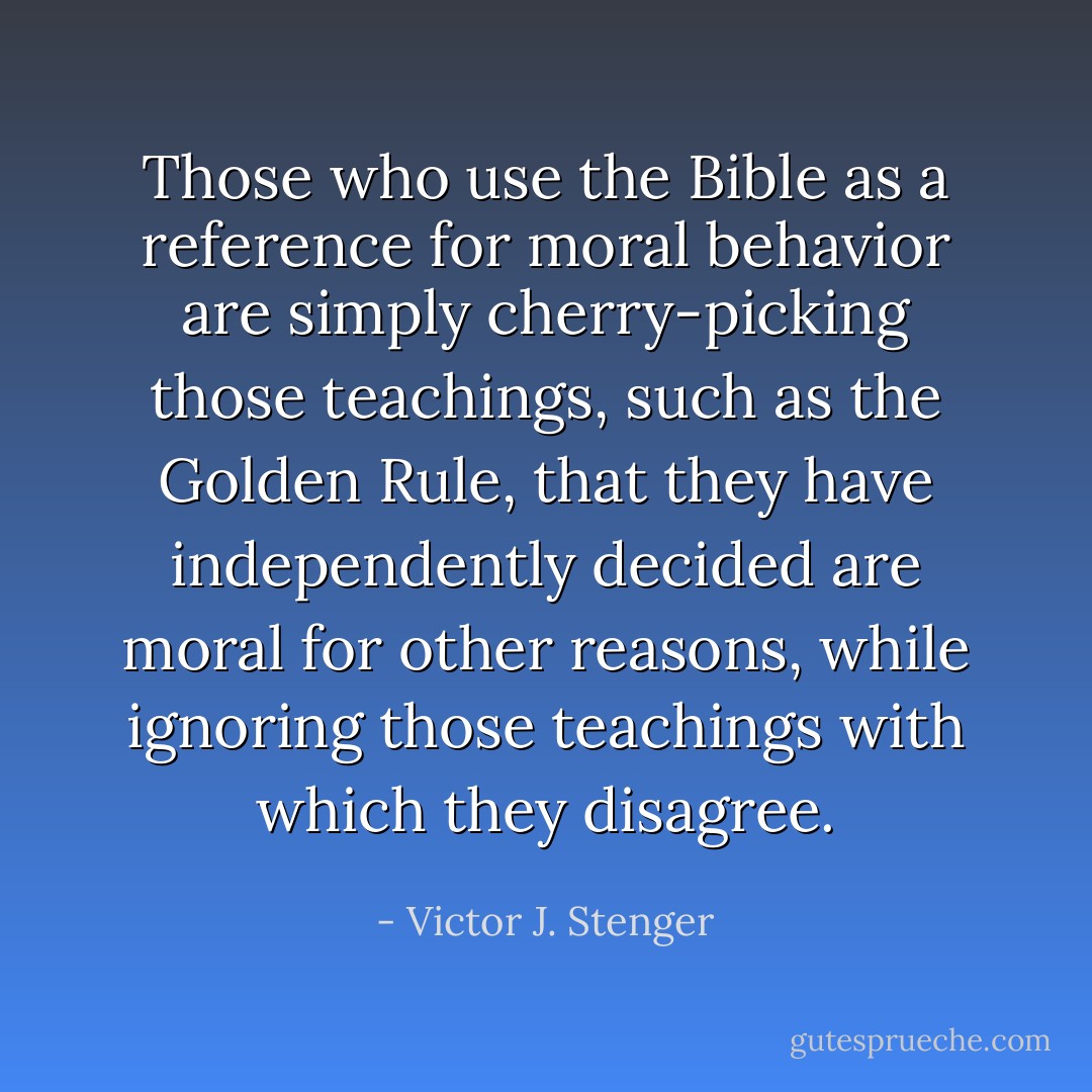 Those who use the Bible as a reference for moral behavior are simply cherry-picking those teachings, such as the Golden Rule, that they have independently decided are moral for other reasons, while ignoring those teachings with which they disagree. - Victor J. Stenger
