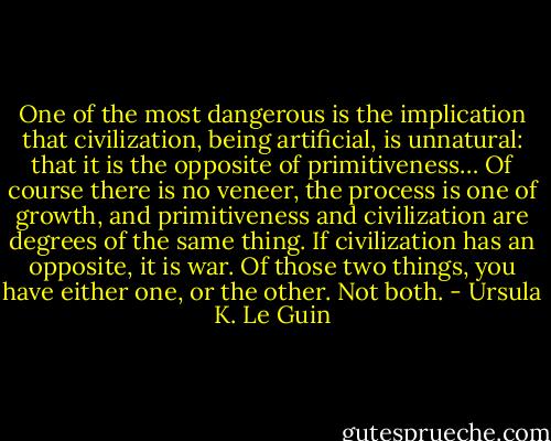 One of the most dangerous is the implication that civilization, being artificial, is unnatural: that it is the opposite of primitiveness… Of course there is no veneer, the process is one of growth, and primitiveness and civilization are degrees of the same thing. If civilization has an opposite, it is war. Of those two things, you have either one, or the other. Not both. - Ursula K. Le Guin