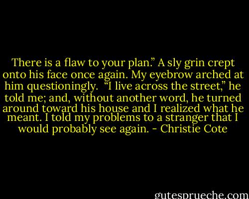 There is a flaw to your plan.” A sly grin crept onto his face once again. My eyebrow arched at him questioningly.<br /> “I live across the street,” he told me; and, without another word, he turned around toward his house and I realized what he meant. I told my problems to a stranger that I would probably see again. - Christie Cote