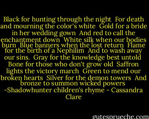 Black for hunting through the night<br /><br />For death and mourning the color's white<br /><br />Gold for a bride in her wedding gown<br /><br />And red to call the enchantment down<br /><br />White silk when our bodies burn<br /><br />Blue banners when the lost return<br /><br />Flame for the birth of a Nephilim<br /><br />And to wash away our sins.<br /><br />Gray for the knowledge best untold<br /><br />Bone for those who don't grow old<br /><br />Saffron lights the victory march<br /><br />Green to mend our broken hearts<br /><br />Silver for the demon towers<br /><br />And bronze to summon wicked powers<br /><br />-Shadowhunter children's rhyme - Cassandra Clare