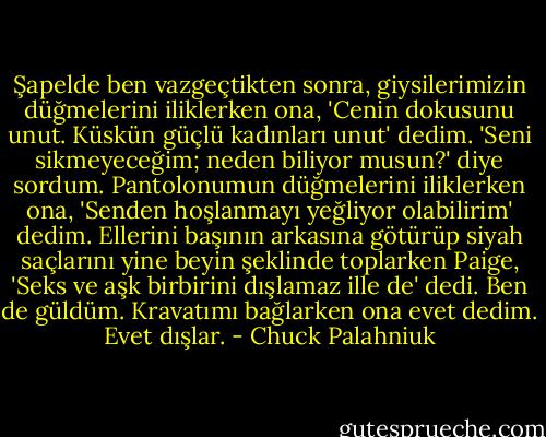 Şapelde ben vazgeçtikten sonra, giysilerimizin düğmelerini iliklerken ona, 'Cenin dokusunu unut. Küskün güçlü kadınları unut' dedim. 'Seni sikmeyeceğim; neden biliyor musun?' diye sordum.<br />Pantolonumun düğmelerini iliklerken ona, 'Senden hoşlanmayı yeğliyor olabilirim' dedim.<br />Ellerini başının arkasına götürüp siyah saçlarını yine beyin şeklinde toplarken Paige, 'Seks ve aşk birbirini dışlamaz ille de' dedi.<br />Ben de güldüm. Kravatımı bağlarken ona evet dedim. Evet dışlar. - Chuck Palahniuk