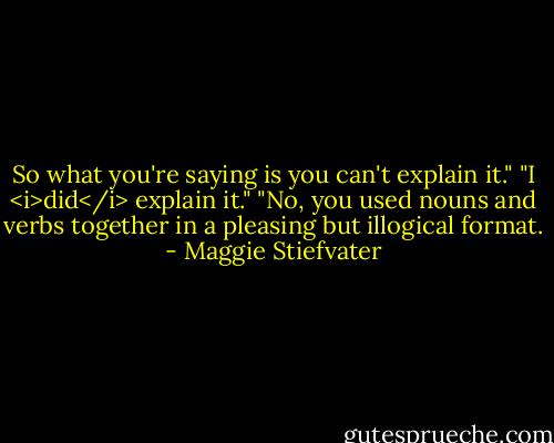So what you're saying is you can't explain it."<br />"I <i>did</i> explain it."<br />"No, you used nouns and verbs together in a pleasing but illogical format. - Maggie Stiefvater