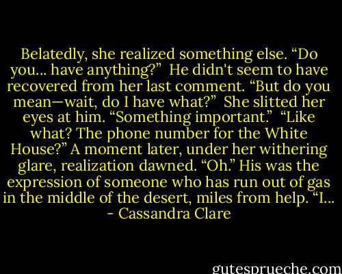 Belatedly, she realized something else. “Do you... have anything?”<br /><br />He didn't seem to have recovered from her last comment. “But do you mean—wait, do I have what?”<br /><br />She slitted her eyes at him. “Something important.”<br /><br />“Like what? The phone number for the White House?” A moment later, under her withering glare, realization dawned. “Oh.” His was the expression of someone who has run out of gas in the middle of the desert, miles from help. “I... - Cassandra Clare