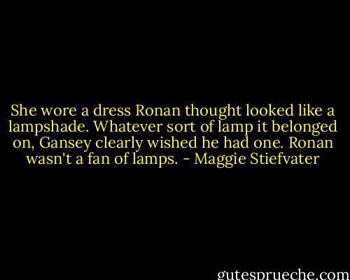 She wore a dress Ronan thought looked like a lampshade. Whatever sort of lamp it belonged on, Gansey clearly wished he had one.<br />Ronan wasn't a fan of lamps. - Maggie Stiefvater
